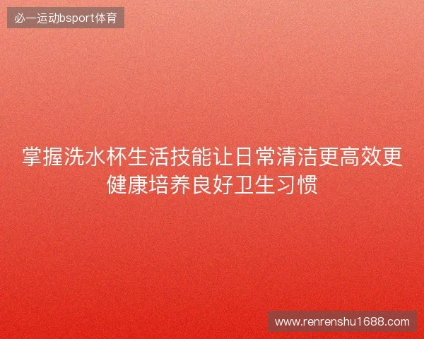 掌握洗水杯生活技能让日常清洁更高效更健康培养良好卫生习惯