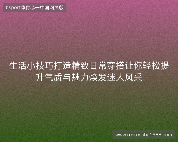 生活小技巧打造精致日常穿搭让你轻松提升气质与魅力焕发迷人风采 生活小技巧打造精致日常穿搭让你轻松提升气质与魅力焕发迷人风采