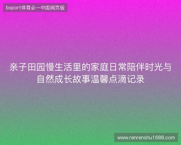 亲子田园慢生活里的家庭日常陪伴时光与自然成长故事温馨点滴记录 亲子田园慢生活里的家庭日常陪伴时光与自然成长故事温馨点滴记录
